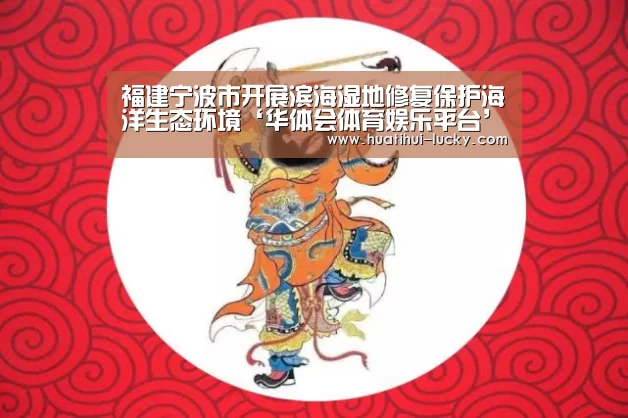 福建宁波市开展滨海湿地修复保护海洋生态环境‘华体会体育娱乐平台’(图4) 华体会亚洲体育